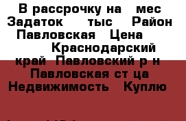 В рассрочку на 6 мес.Задаток 100 тыс. › Район ­ Павловская › Цена ­ 100 000 - Краснодарский край, Павловский р-н, Павловская ст-ца Недвижимость » Куплю   